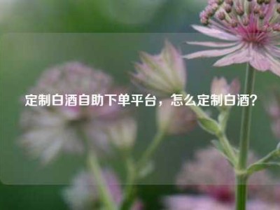 定制白酒自助下单平台，怎么定制白酒？